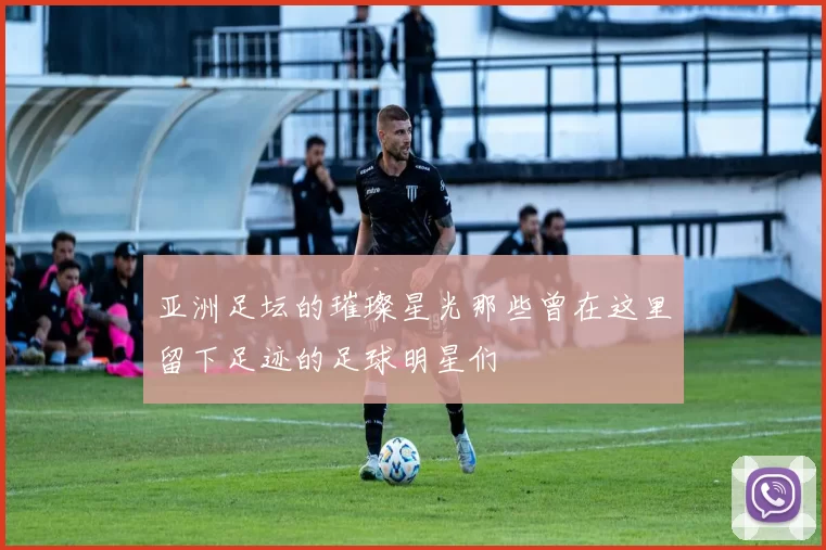 亚洲足坛的璀璨星光那些曾在这里留下足迹的足球明星们
