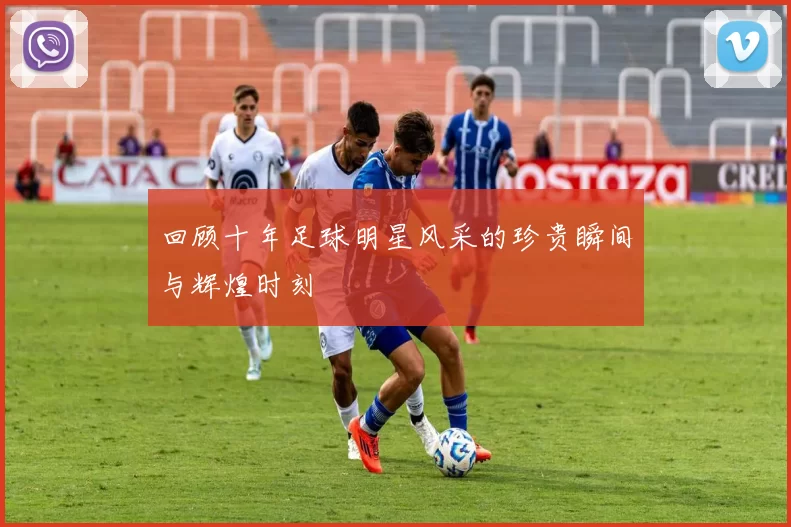 回顾十年足球明星风采的珍贵瞬间与辉煌时刻