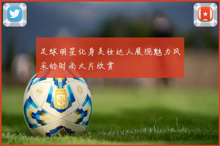足球明星化身美妆达人展现魅力风采的时尚大片欣赏
