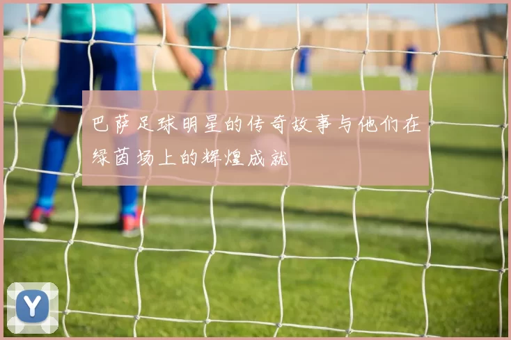 巴萨足球明星的传奇故事与他们在绿茵场上的辉煌成就