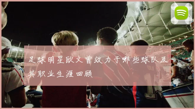 足球明星欧文曾效力于哪些球队及其职业生涯回顾