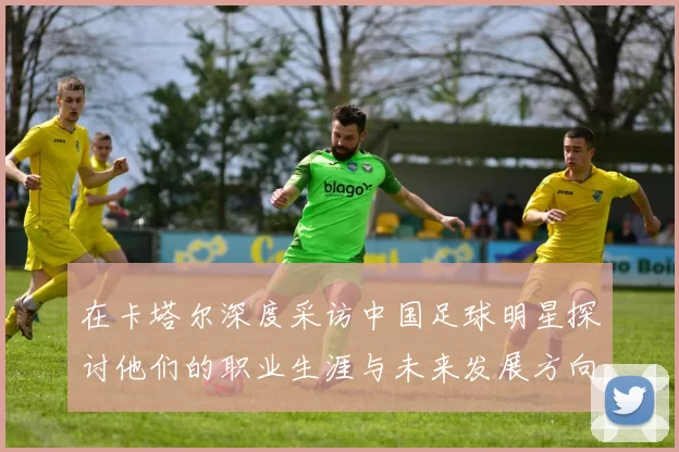 在卡塔尔深度采访中国足球明星探讨他们的职业生涯与未来发展方向