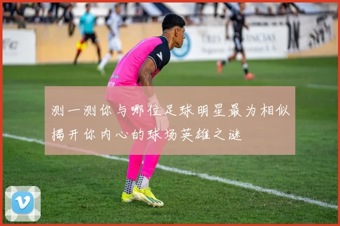 测一测你与哪位足球明星最为相似揭开你内心的球场英雄之谜