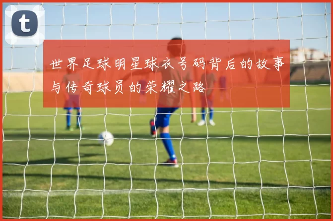 世界足球明星球衣号码背后的故事与传奇球员的荣耀之路