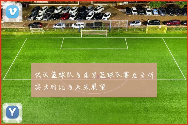 武汉篮球队与南京篮球队赛后分析实力对比与未来展望