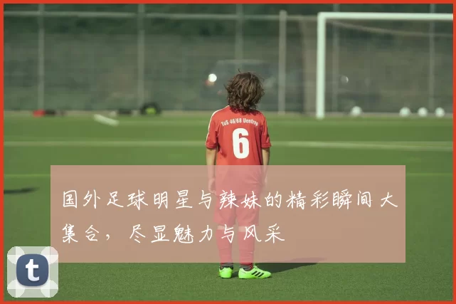 国外足球明星与辣妹的精彩瞬间大集合，尽显魅力与风采