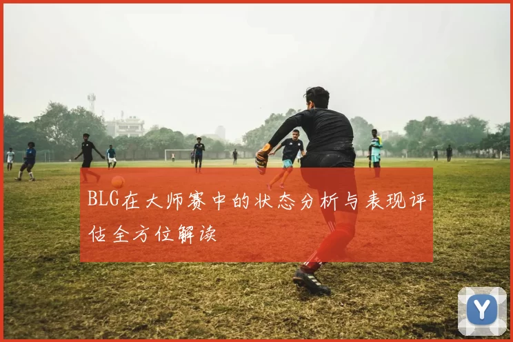 BLG在大师赛中的状态分析与表现评估全方位解读
