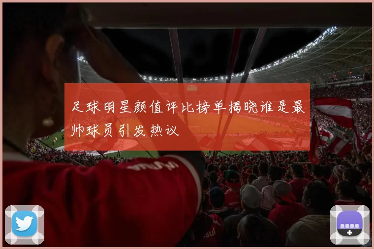 足球明星颜值评比榜单揭晓谁是最帅球员引发热议