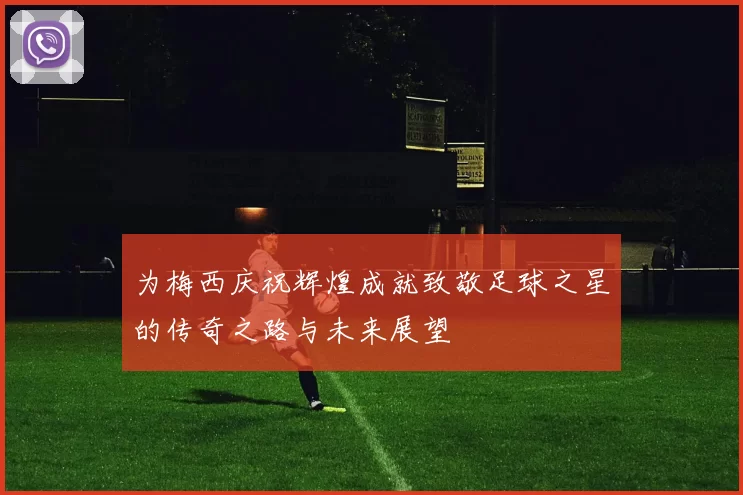 为梅西庆祝辉煌成就致敬足球之星的传奇之路与未来展望