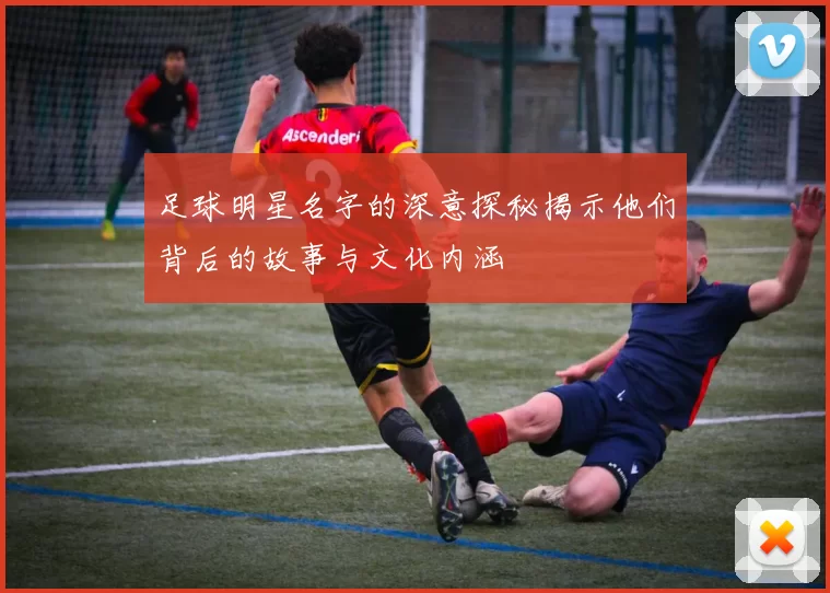 足球明星名字的深意探秘揭示他们背后的故事与文化内涵