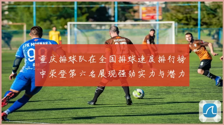 重庆排球队在全国排球速度排行榜中荣登第六名展现强劲实力与潜力
