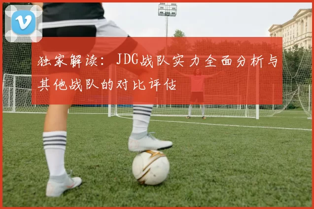 独家解读：JDG战队实力全面分析与其他战队的对比评估