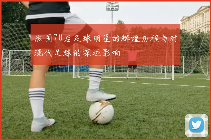 法国70后足球明星的辉煌历程与对现代足球的深远影响