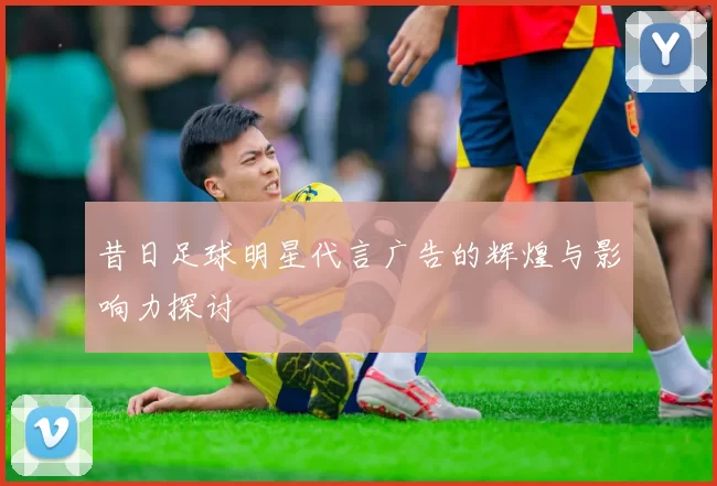 昔日足球明星代言广告的辉煌与影响力探讨