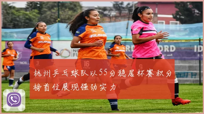 杭州乒乓球队以55分稳居杯赛积分榜首位展现强劲实力