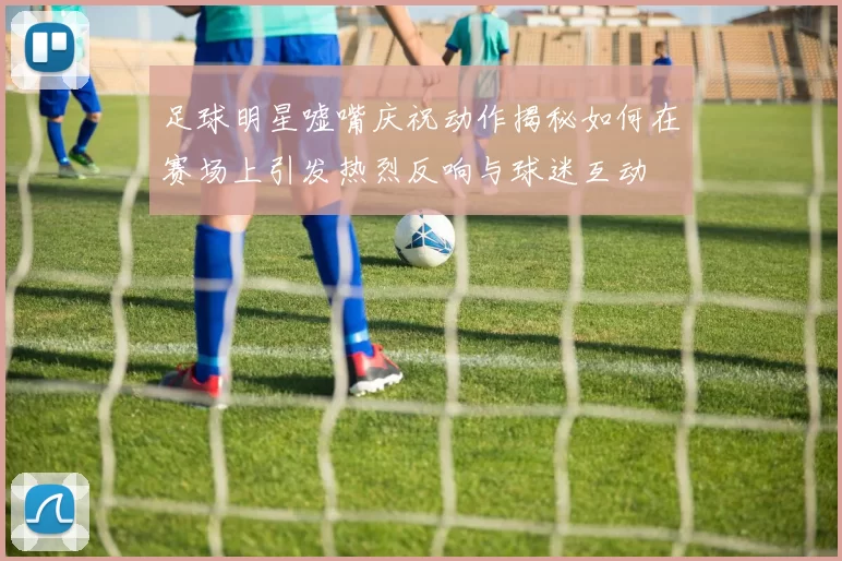 足球明星嘘嘴庆祝动作揭秘如何在赛场上引发热烈反响与球迷互动