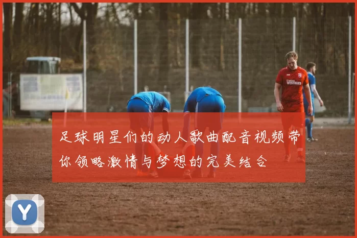 足球明星们的动人歌曲配音视频带你领略激情与梦想的完美结合