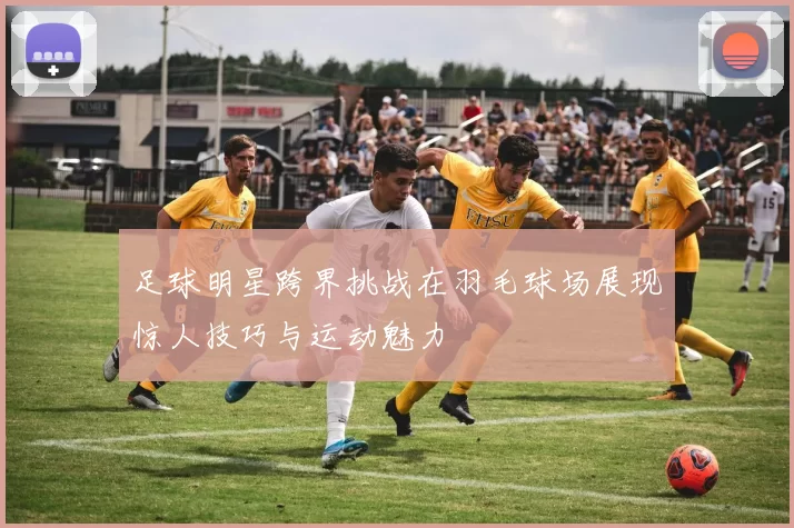 足球明星跨界挑战在羽毛球场展现惊人技巧与运动魅力