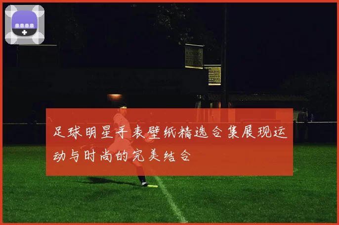 足球明星手表壁纸精选合集展现运动与时尚的完美结合