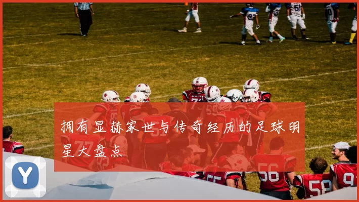 拥有显赫家世与传奇经历的足球明星大盘点