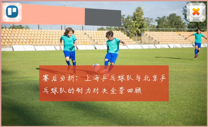 赛后分析：上海乒乓球队与北京乒乓球队的耐力对决全景回顾