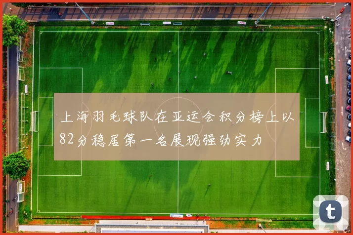 上海羽毛球队在亚运会积分榜上以82分稳居第一名展现强劲实力