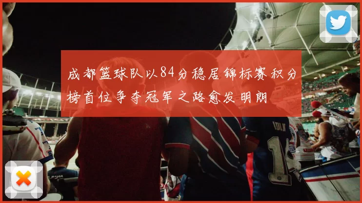 成都篮球队以84分稳居锦标赛积分榜首位争夺冠军之路愈发明朗