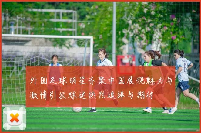 外国足球明星齐聚中国展现魅力与激情引发球迷热烈追捧与期待