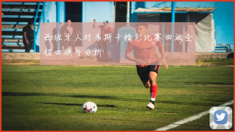 西班牙人对韦斯卡精彩比赛回放全程回顾与分析