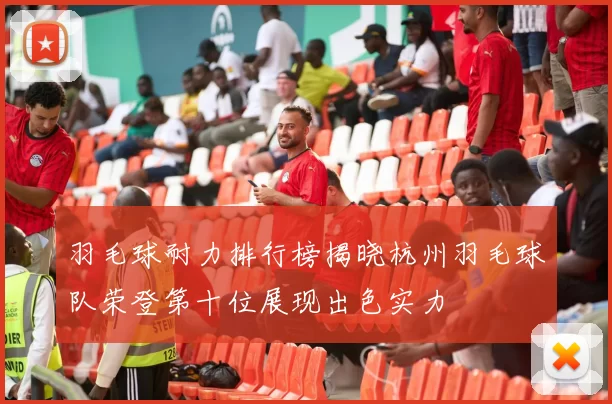 羽毛球耐力排行榜揭晓杭州羽毛球队荣登第十位展现出色实力