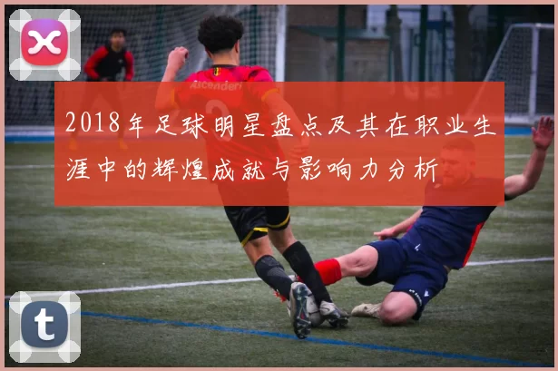 2018年足球明星盘点及其在职业生涯中的辉煌成就与影响力分析