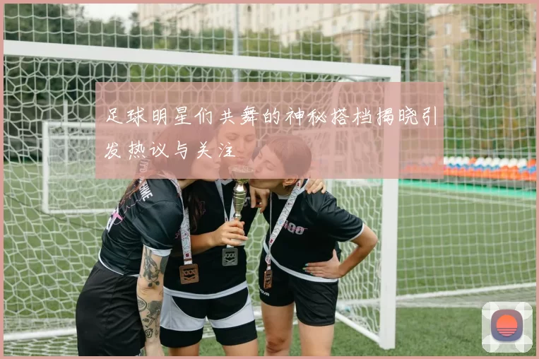 足球明星们共舞的神秘搭档揭晓引发热议与关注