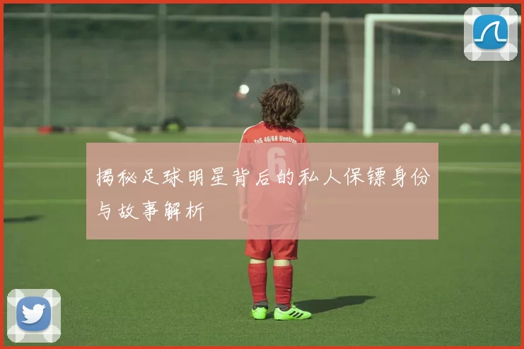 揭秘足球明星背后的私人保镖身份与故事解析