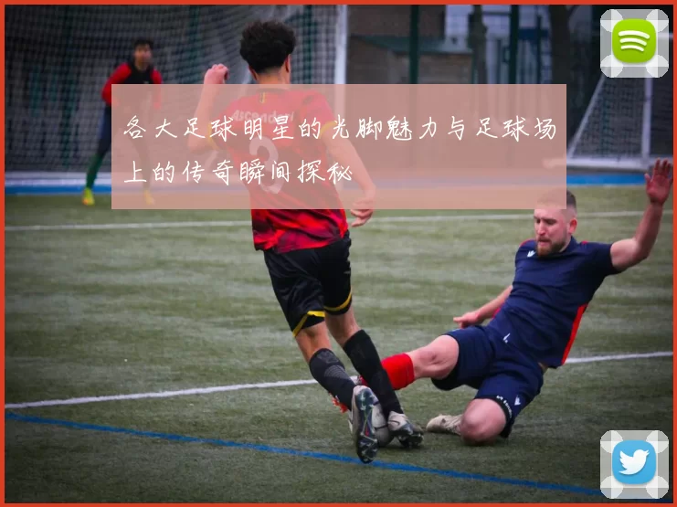 各大足球明星的光脚魅力与足球场上的传奇瞬间探秘