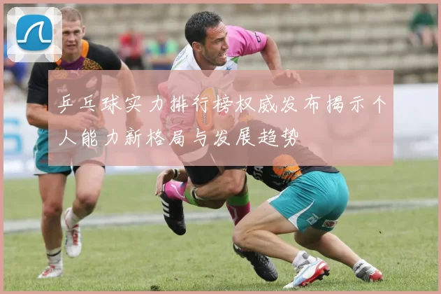 乒乓球实力排行榜权威发布揭示个人能力新格局与发展趋势