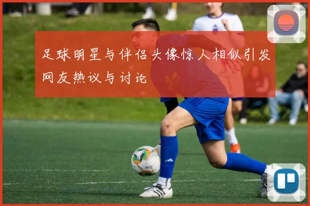 足球明星与伴侣头像惊人相似引发网友热议与讨论