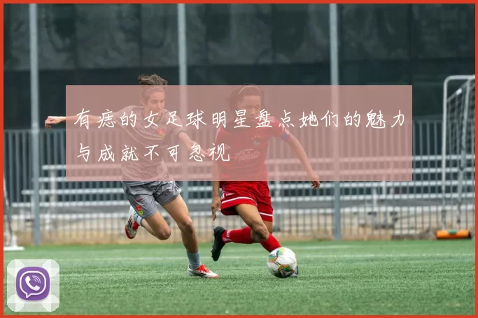 有痣的女足球明星盘点她们的魅力与成就不可忽视