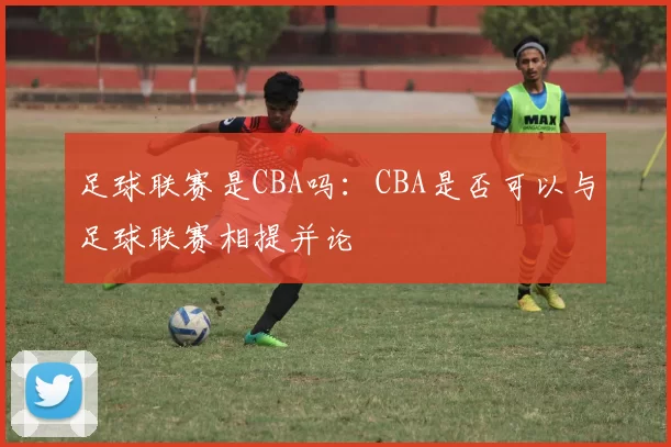 足球联赛是CBA吗：CBA是否可以与足球联赛相提并论