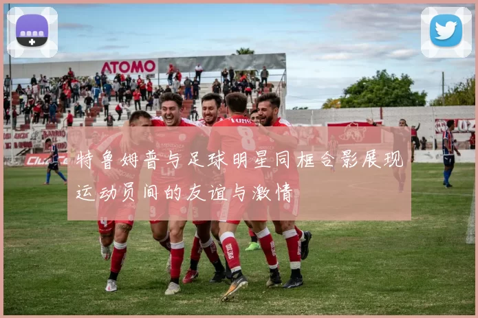 特鲁姆普与足球明星同框合影展现运动员间的友谊与激情