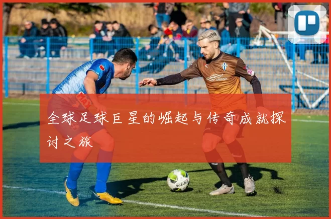 全球足球巨星的崛起与传奇成就探讨之旅