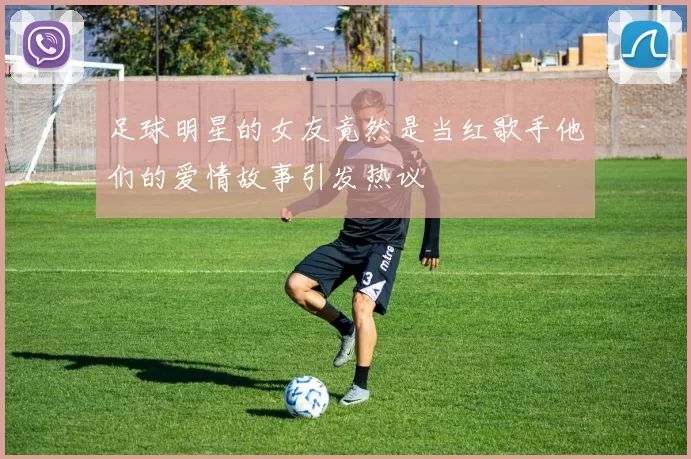 足球明星的女友竟然是当红歌手他们的爱情故事引发热议