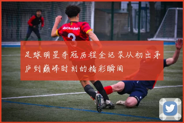 足球明星夺冠历程全记录从初出茅庐到巅峰时刻的精彩瞬间
