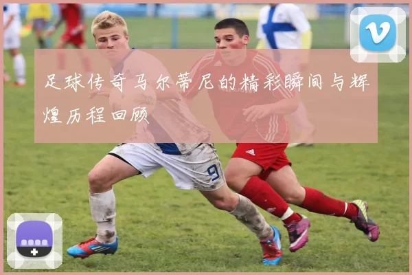 足球传奇马尔蒂尼的精彩瞬间与辉煌历程回顾