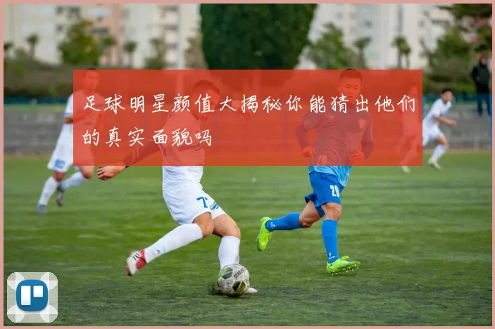 足球明星颜值大揭秘你能猜出他们的真实面貌吗