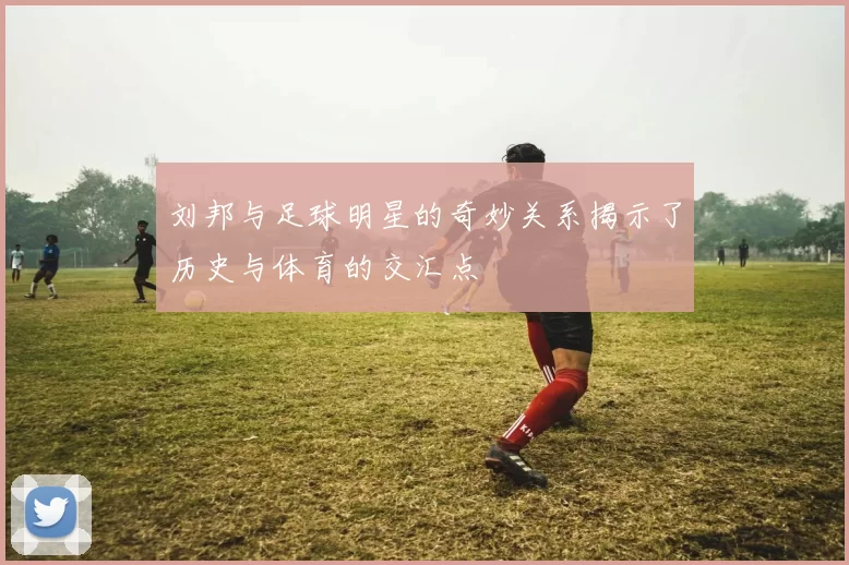 刘邦与足球明星的奇妙关系揭示了历史与体育的交汇点