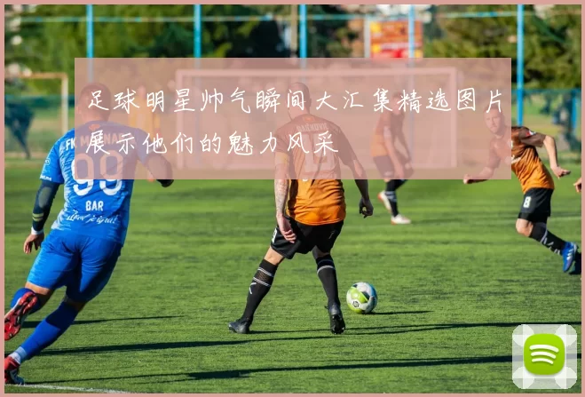 足球明星帅气瞬间大汇集精选图片展示他们的魅力风采